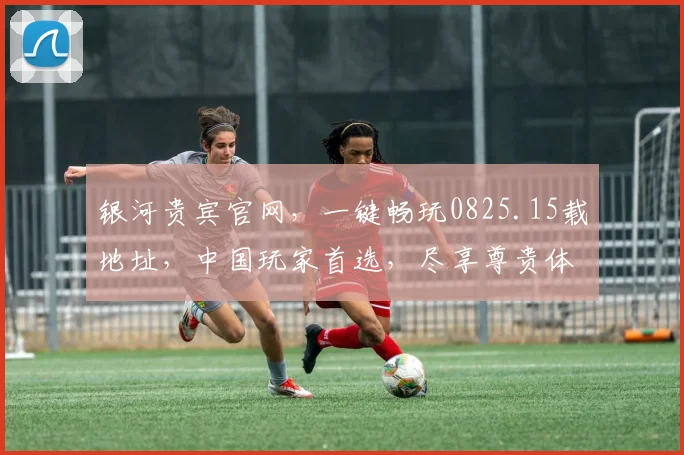 银河贵宾官网，一键畅玩0825.15载地址，中国玩家首选，尽享尊贵体验，三重惊喜，不容错过